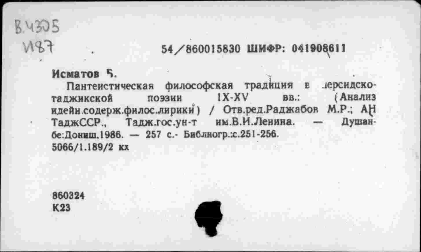 ﻿Б.Ч305
54/860015830 ШИФР: 041908^611
Исматов Б.
Пантеистическая философская традиция е персидско-таджикской поэзии 1Х-ХУ вв.:	(Анализ
идейн содерж.филослирики) / Отв.ред.Раджабов М.Р.; А(1 ТаджССР., Тадж.гос.унт им.В.И.Левина. — Душан-бе:Донвш.1986. — 257 с,- БиСлиогр.:с.251-256.
5066/1.189/2 кх
860324 К23